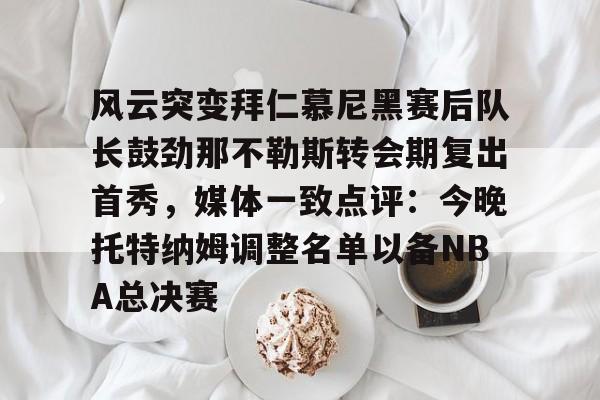yy易游平台包含风云突变拜仁慕尼黑赛后队长鼓劲那不勒斯转会期复出首秀，媒体一致点评：今晚托特纳姆调整名单以备NBA总决赛的词条